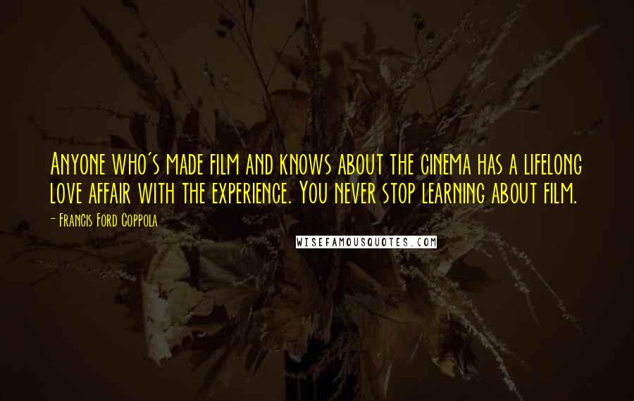 Francis Ford Coppola Quotes: Anyone who's made film and knows about the cinema has a lifelong love affair with the experience. You never stop learning about film.