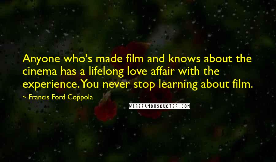 Francis Ford Coppola Quotes: Anyone who's made film and knows about the cinema has a lifelong love affair with the experience. You never stop learning about film.