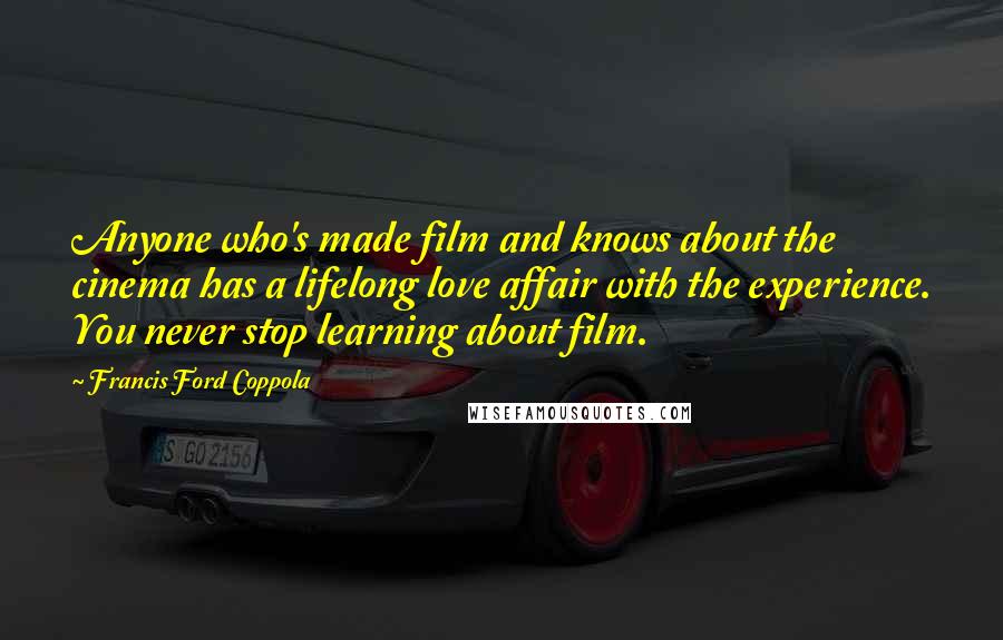 Francis Ford Coppola Quotes: Anyone who's made film and knows about the cinema has a lifelong love affair with the experience. You never stop learning about film.