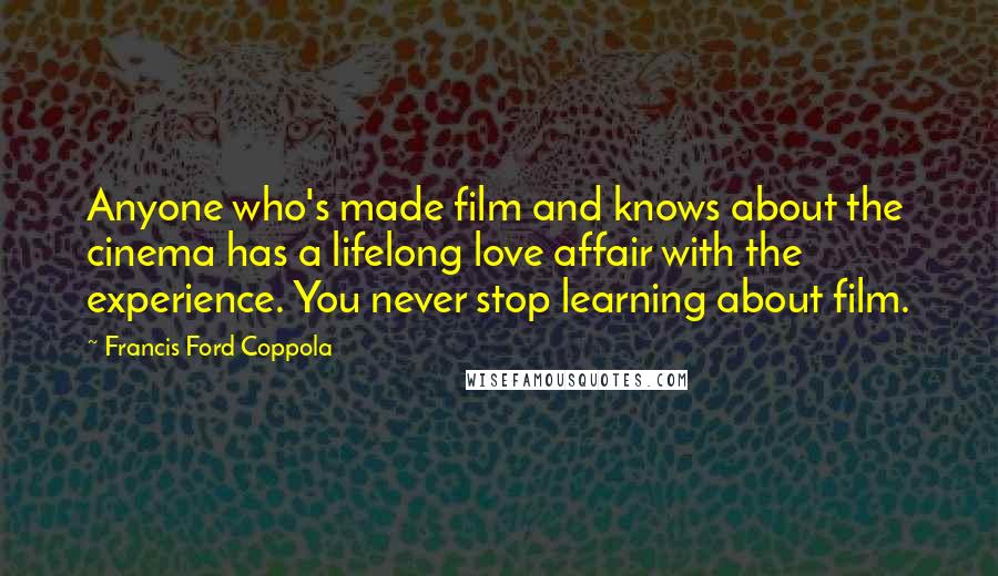 Francis Ford Coppola Quotes: Anyone who's made film and knows about the cinema has a lifelong love affair with the experience. You never stop learning about film.