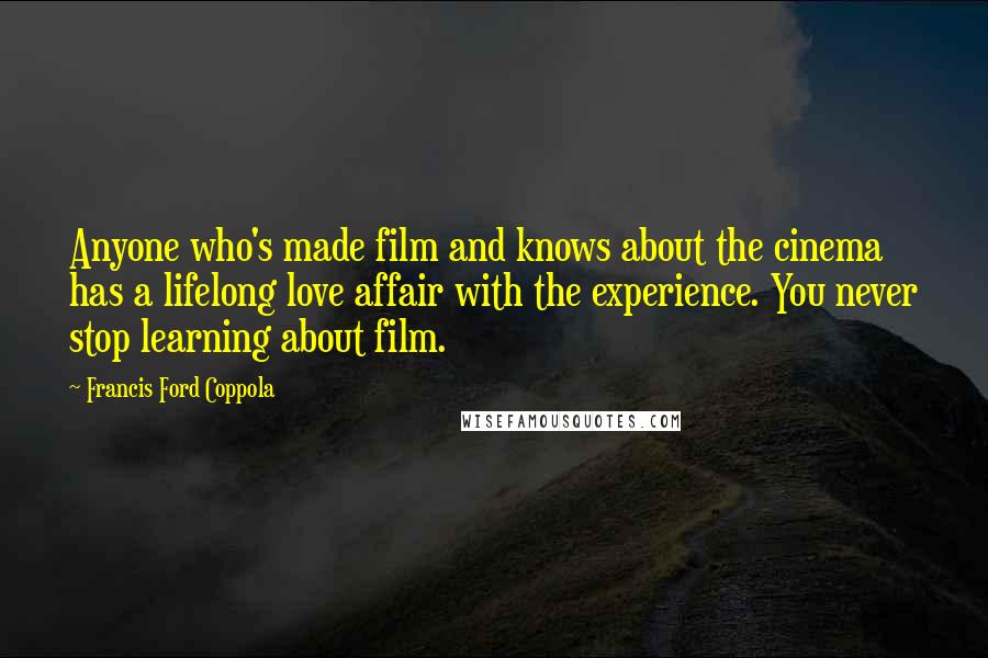 Francis Ford Coppola Quotes: Anyone who's made film and knows about the cinema has a lifelong love affair with the experience. You never stop learning about film.