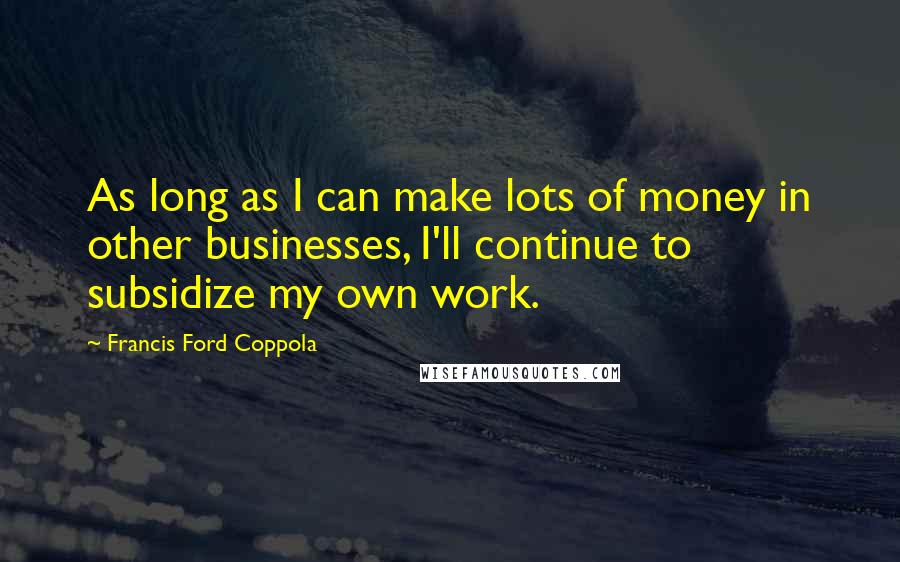 Francis Ford Coppola Quotes: As long as I can make lots of money in other businesses, I'll continue to subsidize my own work.