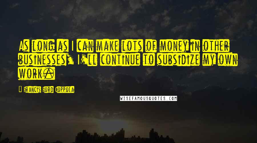 Francis Ford Coppola Quotes: As long as I can make lots of money in other businesses, I'll continue to subsidize my own work.