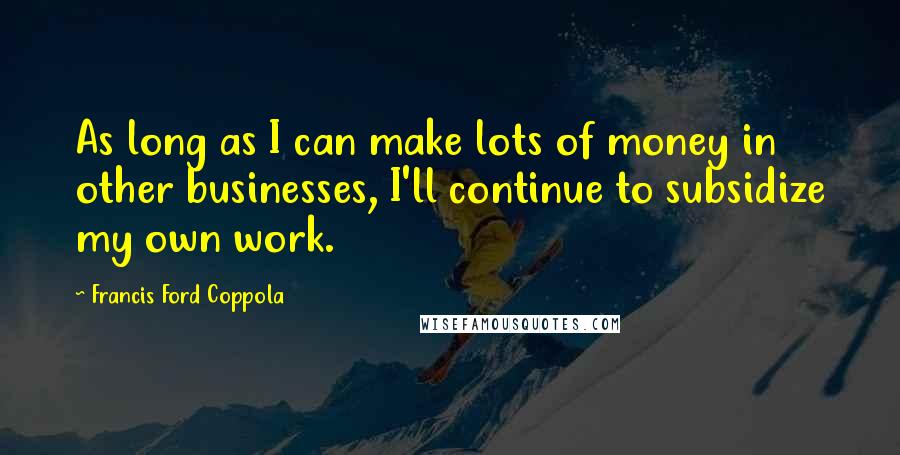 Francis Ford Coppola Quotes: As long as I can make lots of money in other businesses, I'll continue to subsidize my own work.