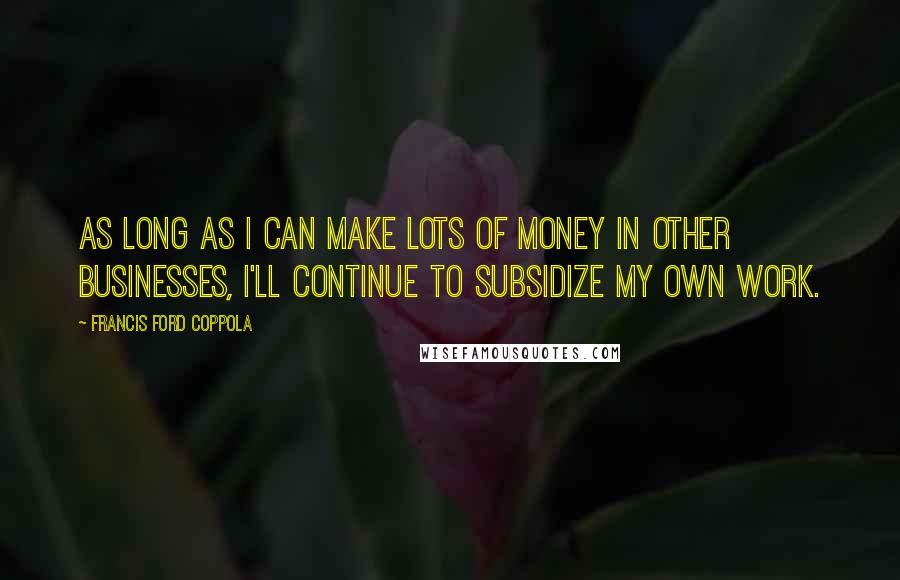 Francis Ford Coppola Quotes: As long as I can make lots of money in other businesses, I'll continue to subsidize my own work.