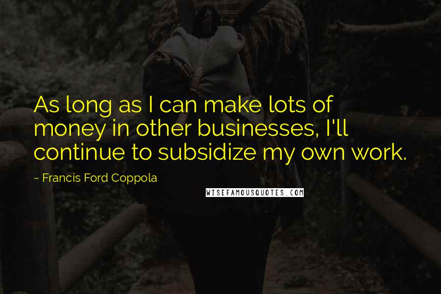 Francis Ford Coppola Quotes: As long as I can make lots of money in other businesses, I'll continue to subsidize my own work.
