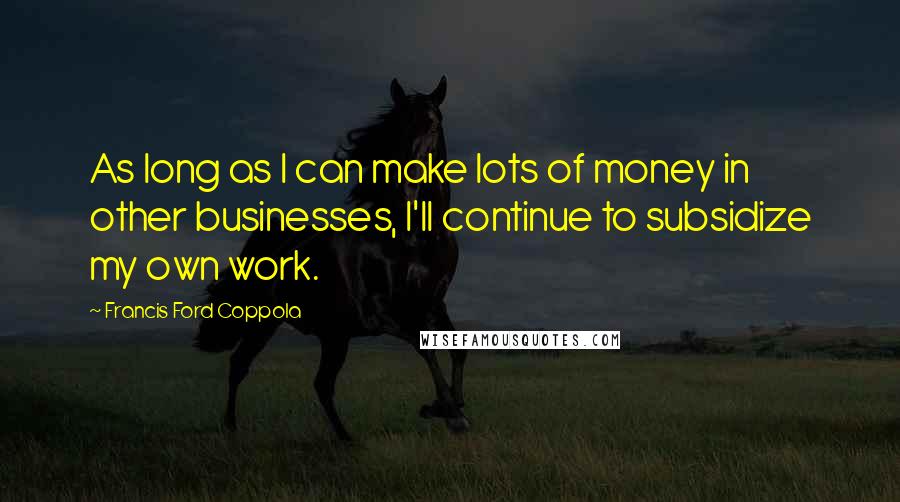 Francis Ford Coppola Quotes: As long as I can make lots of money in other businesses, I'll continue to subsidize my own work.