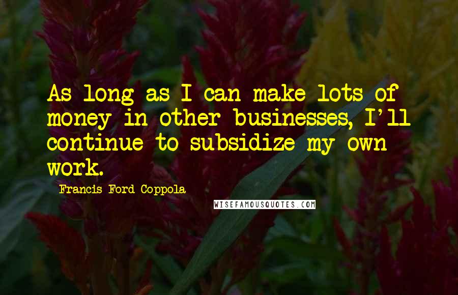 Francis Ford Coppola Quotes: As long as I can make lots of money in other businesses, I'll continue to subsidize my own work.