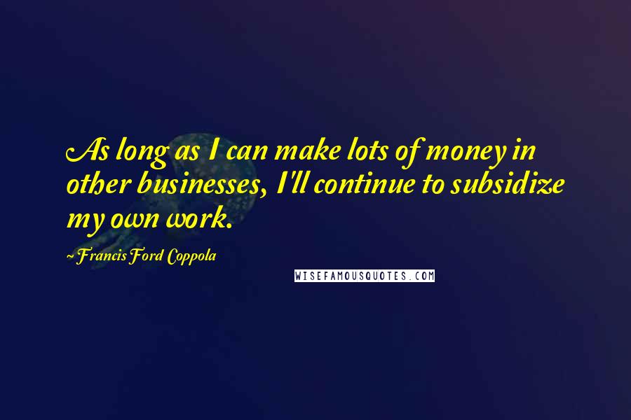 Francis Ford Coppola Quotes: As long as I can make lots of money in other businesses, I'll continue to subsidize my own work.