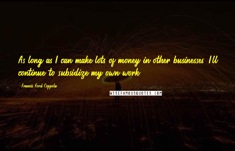 Francis Ford Coppola Quotes: As long as I can make lots of money in other businesses, I'll continue to subsidize my own work.