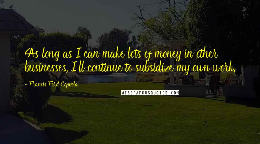 Francis Ford Coppola Quotes: As long as I can make lots of money in other businesses, I'll continue to subsidize my own work.