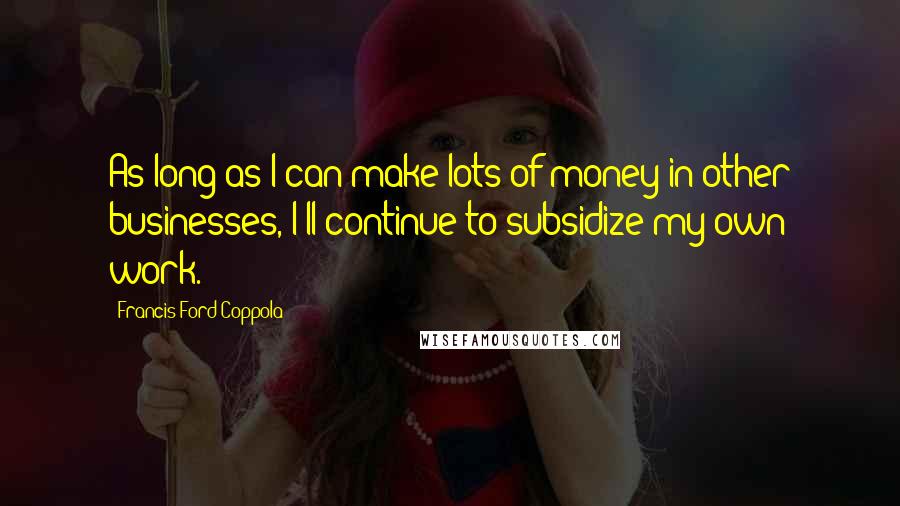 Francis Ford Coppola Quotes: As long as I can make lots of money in other businesses, I'll continue to subsidize my own work.