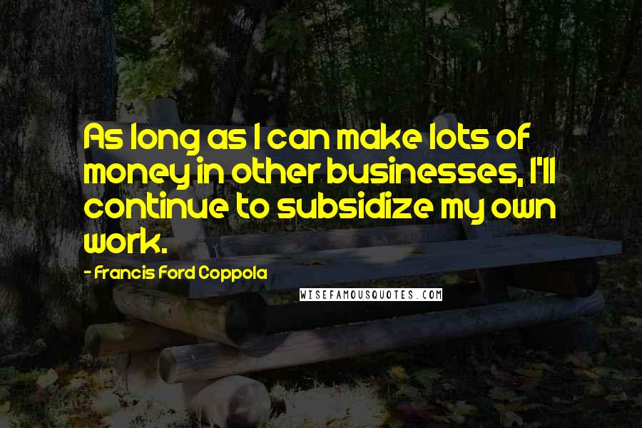 Francis Ford Coppola Quotes: As long as I can make lots of money in other businesses, I'll continue to subsidize my own work.
