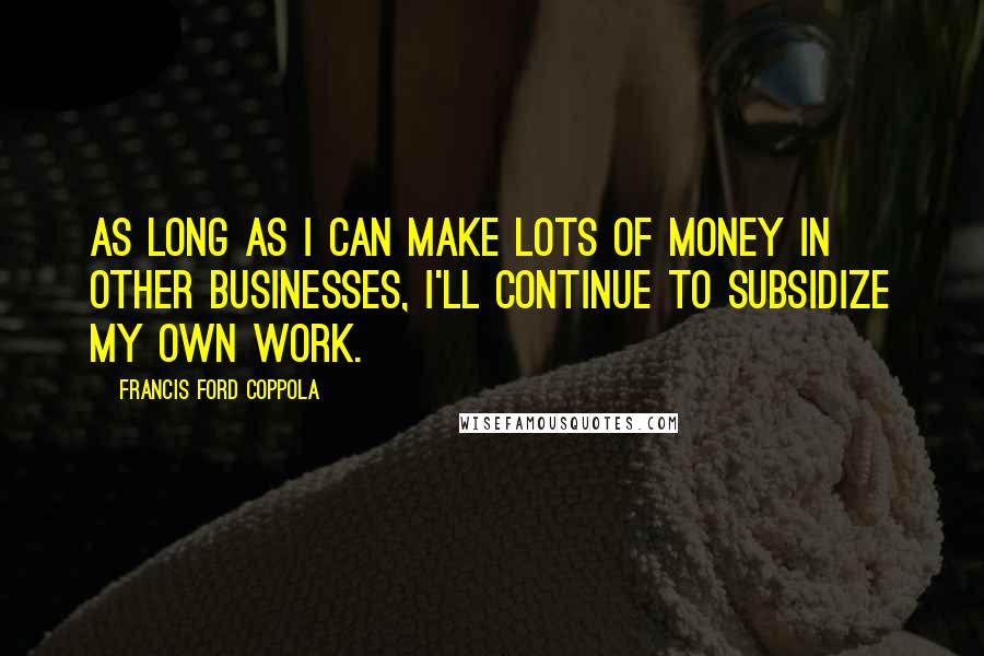 Francis Ford Coppola Quotes: As long as I can make lots of money in other businesses, I'll continue to subsidize my own work.