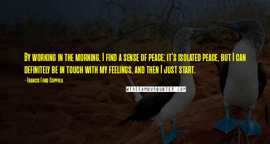 Francis Ford Coppola Quotes: By working in the morning, I find a sense of peace; it's isolated peace, but I can definitely be in touch with my feelings, and then I just start.