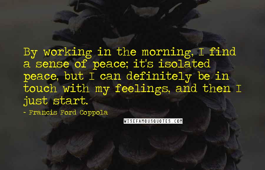 Francis Ford Coppola Quotes: By working in the morning, I find a sense of peace; it's isolated peace, but I can definitely be in touch with my feelings, and then I just start.