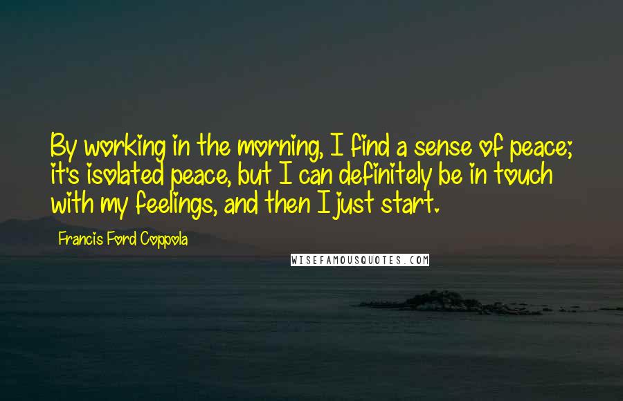 Francis Ford Coppola Quotes: By working in the morning, I find a sense of peace; it's isolated peace, but I can definitely be in touch with my feelings, and then I just start.