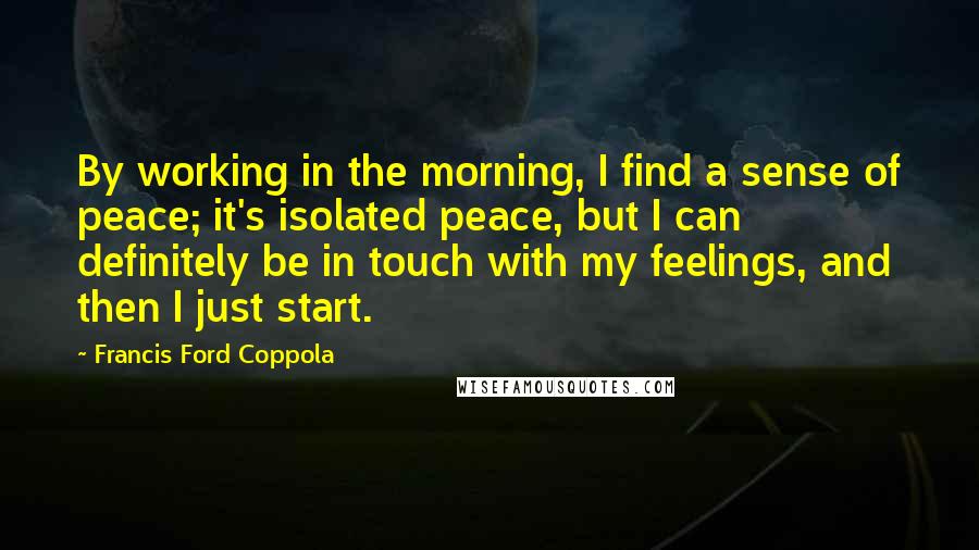 Francis Ford Coppola Quotes: By working in the morning, I find a sense of peace; it's isolated peace, but I can definitely be in touch with my feelings, and then I just start.