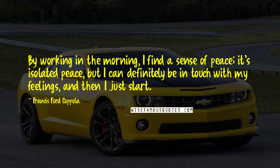 Francis Ford Coppola Quotes: By working in the morning, I find a sense of peace; it's isolated peace, but I can definitely be in touch with my feelings, and then I just start.