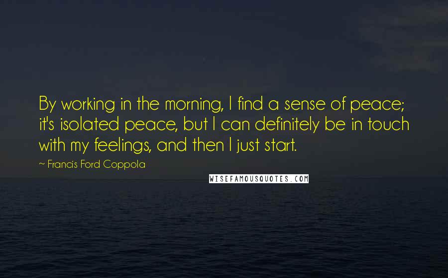 Francis Ford Coppola Quotes: By working in the morning, I find a sense of peace; it's isolated peace, but I can definitely be in touch with my feelings, and then I just start.