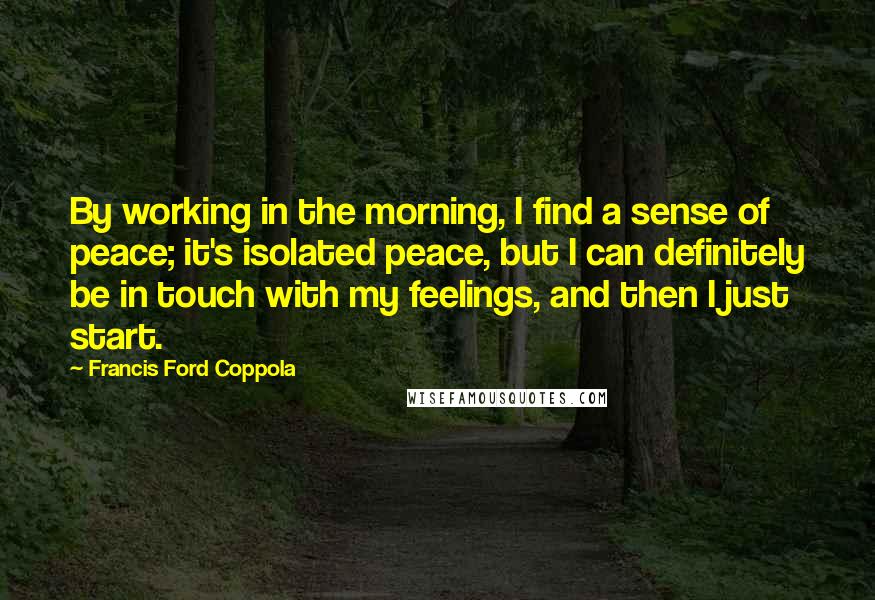 Francis Ford Coppola Quotes: By working in the morning, I find a sense of peace; it's isolated peace, but I can definitely be in touch with my feelings, and then I just start.