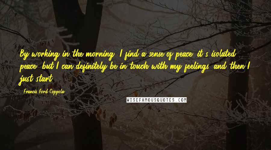 Francis Ford Coppola Quotes: By working in the morning, I find a sense of peace; it's isolated peace, but I can definitely be in touch with my feelings, and then I just start.