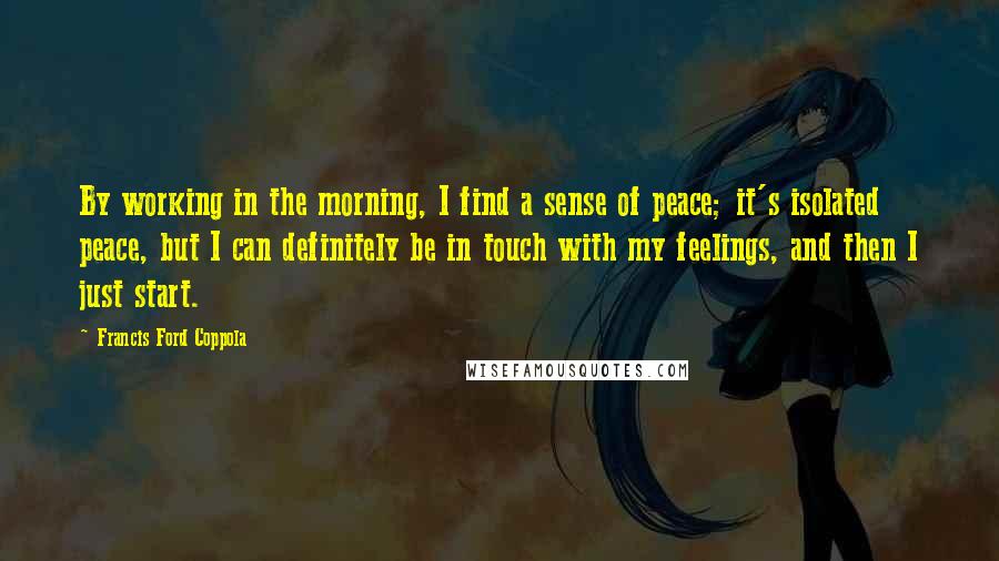 Francis Ford Coppola Quotes: By working in the morning, I find a sense of peace; it's isolated peace, but I can definitely be in touch with my feelings, and then I just start.