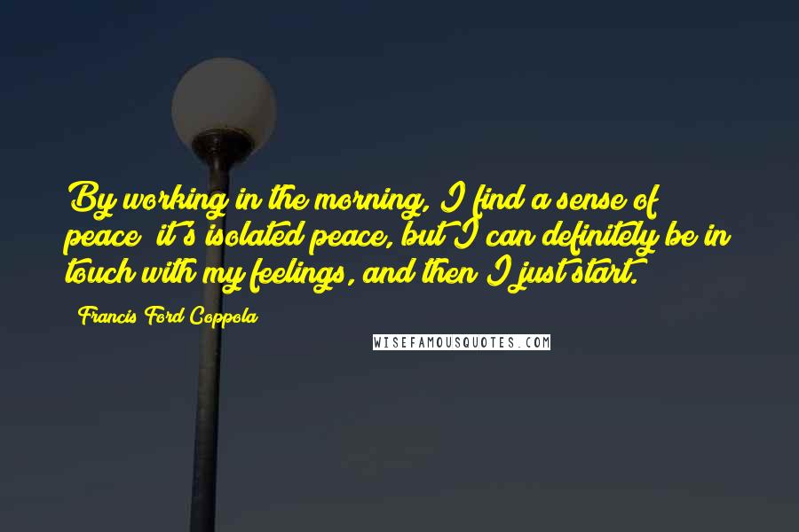 Francis Ford Coppola Quotes: By working in the morning, I find a sense of peace; it's isolated peace, but I can definitely be in touch with my feelings, and then I just start.