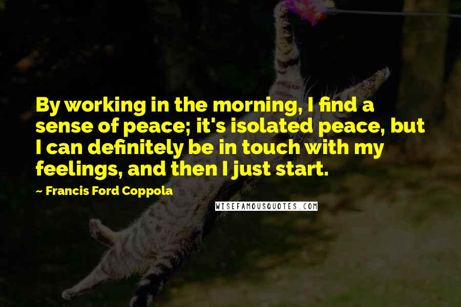 Francis Ford Coppola Quotes: By working in the morning, I find a sense of peace; it's isolated peace, but I can definitely be in touch with my feelings, and then I just start.