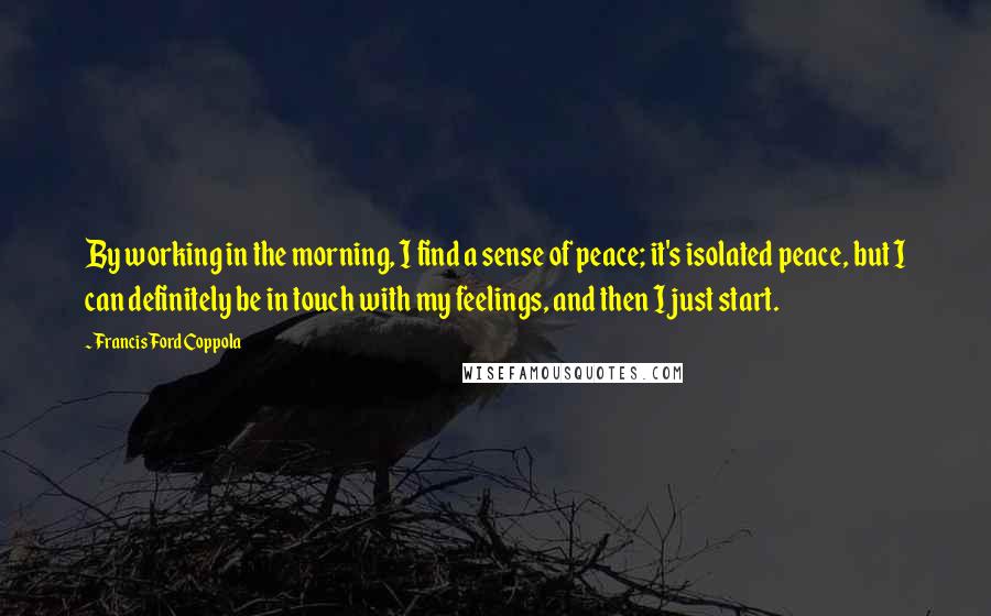 Francis Ford Coppola Quotes: By working in the morning, I find a sense of peace; it's isolated peace, but I can definitely be in touch with my feelings, and then I just start.