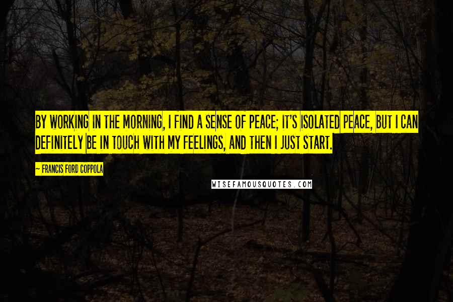 Francis Ford Coppola Quotes: By working in the morning, I find a sense of peace; it's isolated peace, but I can definitely be in touch with my feelings, and then I just start.