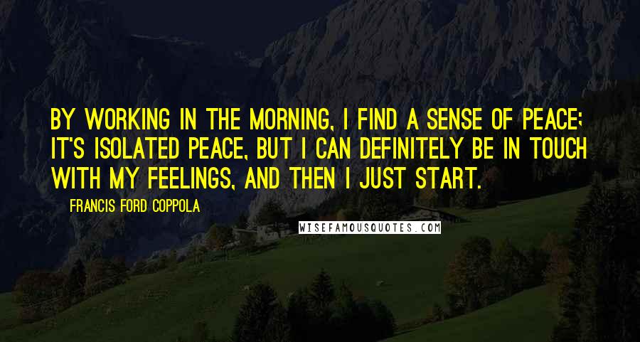 Francis Ford Coppola Quotes: By working in the morning, I find a sense of peace; it's isolated peace, but I can definitely be in touch with my feelings, and then I just start.