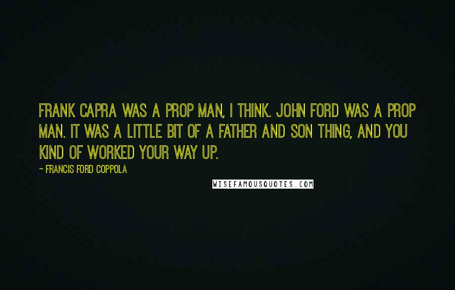 Francis Ford Coppola Quotes: Frank Capra was a prop man, I think. John Ford was a prop man. It was a little bit of a father and son thing, and you kind of worked your way up.