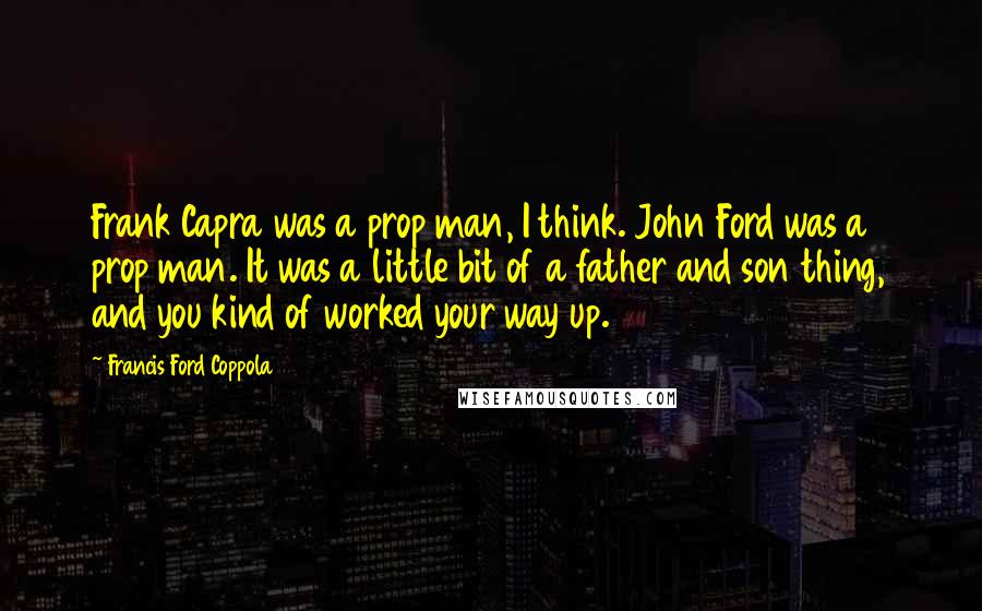 Francis Ford Coppola Quotes: Frank Capra was a prop man, I think. John Ford was a prop man. It was a little bit of a father and son thing, and you kind of worked your way up.