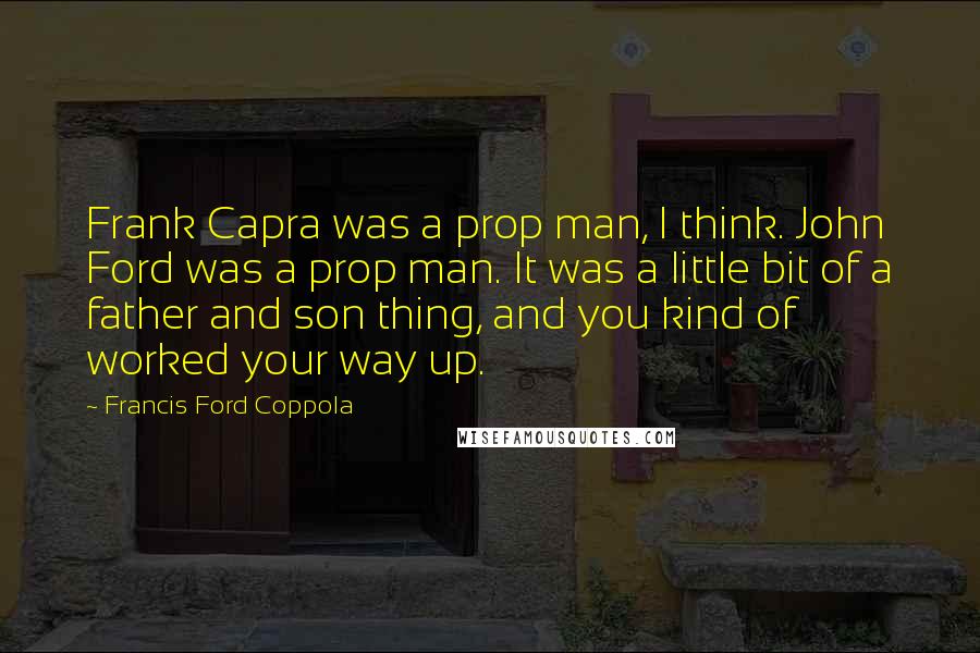 Francis Ford Coppola Quotes: Frank Capra was a prop man, I think. John Ford was a prop man. It was a little bit of a father and son thing, and you kind of worked your way up.