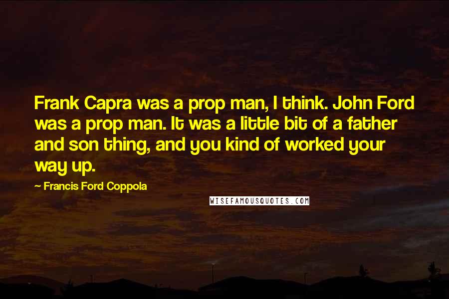 Francis Ford Coppola Quotes: Frank Capra was a prop man, I think. John Ford was a prop man. It was a little bit of a father and son thing, and you kind of worked your way up.