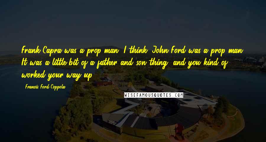 Francis Ford Coppola Quotes: Frank Capra was a prop man, I think. John Ford was a prop man. It was a little bit of a father and son thing, and you kind of worked your way up.