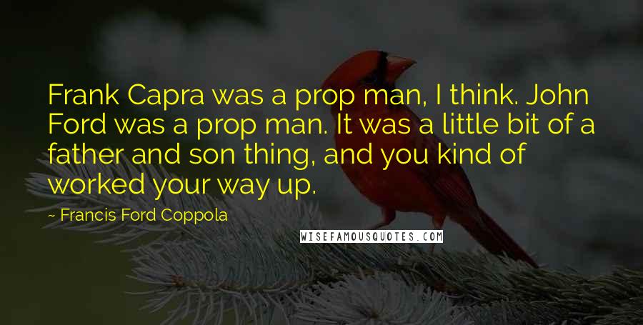 Francis Ford Coppola Quotes: Frank Capra was a prop man, I think. John Ford was a prop man. It was a little bit of a father and son thing, and you kind of worked your way up.