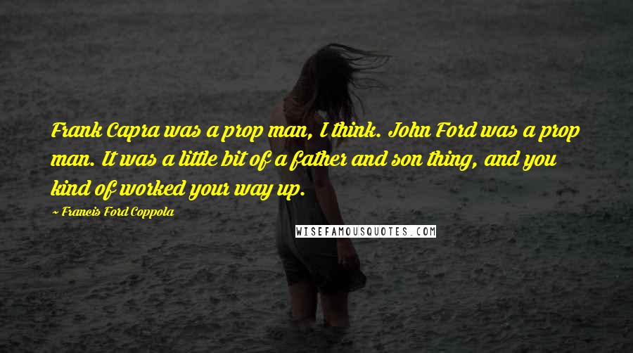 Francis Ford Coppola Quotes: Frank Capra was a prop man, I think. John Ford was a prop man. It was a little bit of a father and son thing, and you kind of worked your way up.