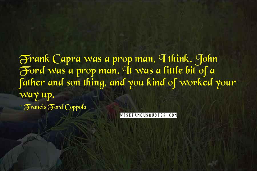 Francis Ford Coppola Quotes: Frank Capra was a prop man, I think. John Ford was a prop man. It was a little bit of a father and son thing, and you kind of worked your way up.