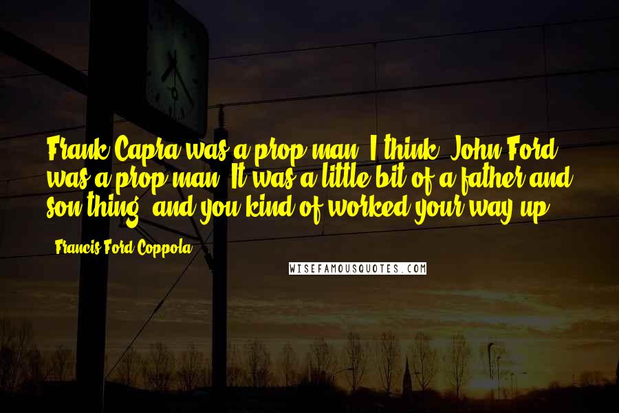 Francis Ford Coppola Quotes: Frank Capra was a prop man, I think. John Ford was a prop man. It was a little bit of a father and son thing, and you kind of worked your way up.
