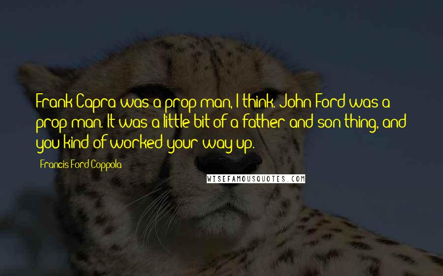 Francis Ford Coppola Quotes: Frank Capra was a prop man, I think. John Ford was a prop man. It was a little bit of a father and son thing, and you kind of worked your way up.