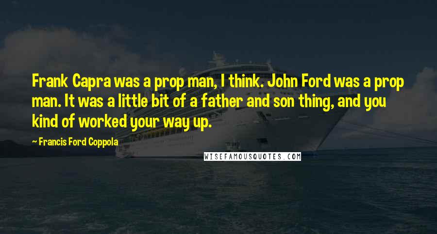 Francis Ford Coppola Quotes: Frank Capra was a prop man, I think. John Ford was a prop man. It was a little bit of a father and son thing, and you kind of worked your way up.