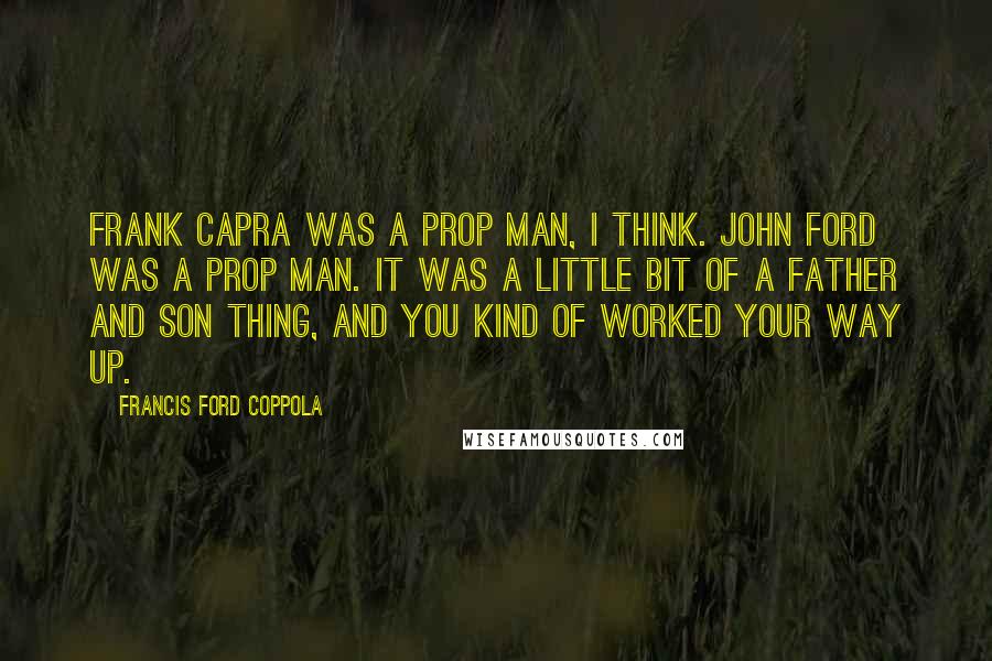 Francis Ford Coppola Quotes: Frank Capra was a prop man, I think. John Ford was a prop man. It was a little bit of a father and son thing, and you kind of worked your way up.