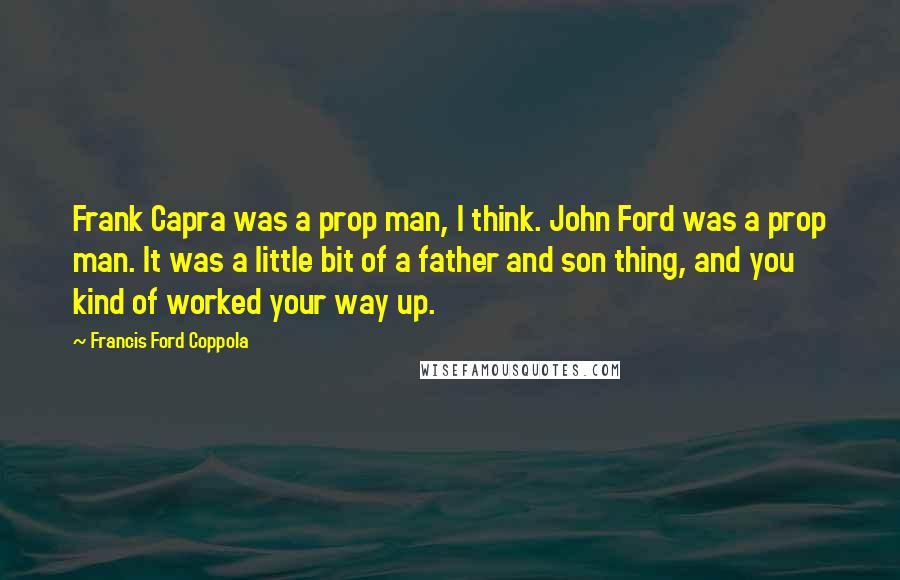 Francis Ford Coppola Quotes: Frank Capra was a prop man, I think. John Ford was a prop man. It was a little bit of a father and son thing, and you kind of worked your way up.