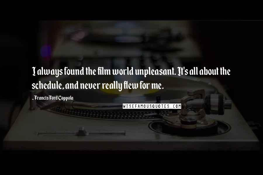 Francis Ford Coppola Quotes: I always found the film world unpleasant. It's all about the schedule, and never really flew for me.