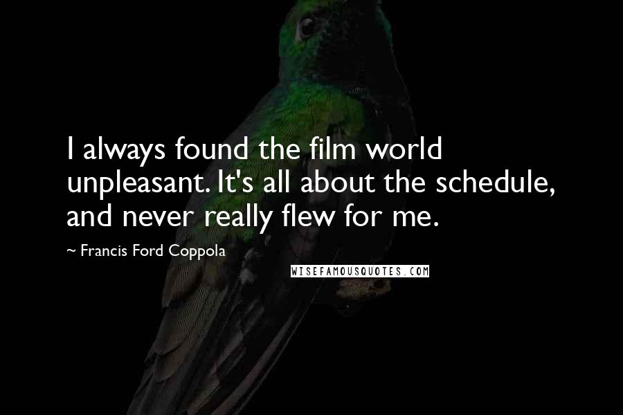 Francis Ford Coppola Quotes: I always found the film world unpleasant. It's all about the schedule, and never really flew for me.