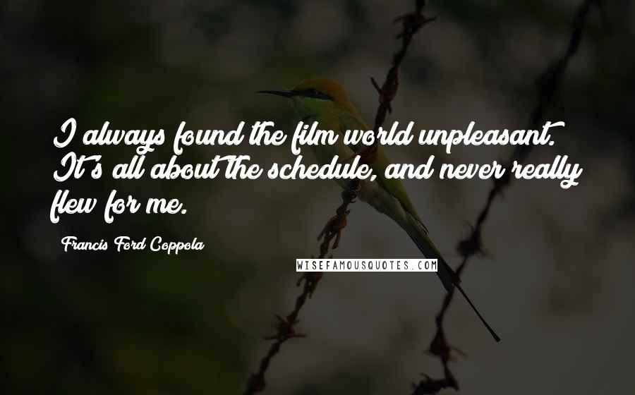 Francis Ford Coppola Quotes: I always found the film world unpleasant. It's all about the schedule, and never really flew for me.