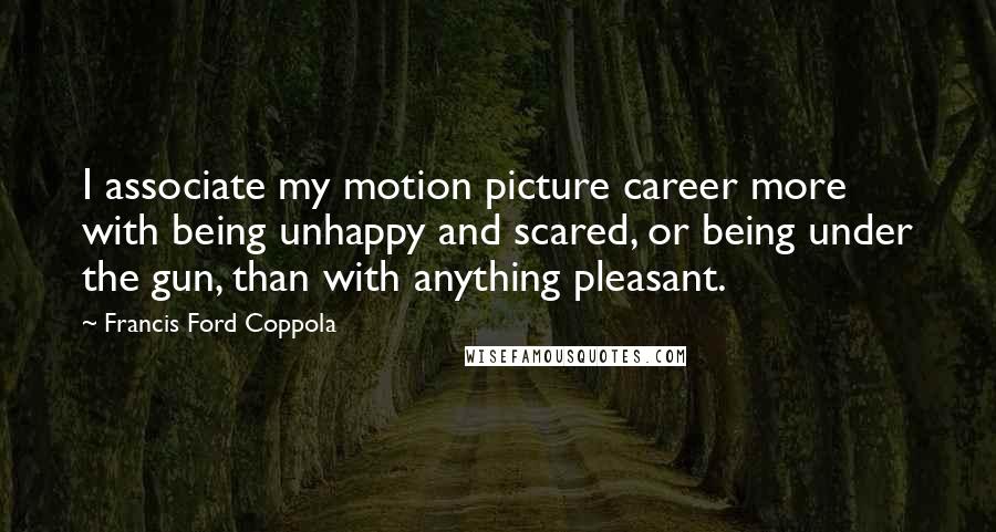 Francis Ford Coppola Quotes: I associate my motion picture career more with being unhappy and scared, or being under the gun, than with anything pleasant.