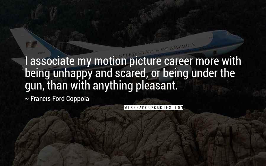 Francis Ford Coppola Quotes: I associate my motion picture career more with being unhappy and scared, or being under the gun, than with anything pleasant.